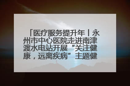 医疗服务提升年丨永州市中心医院走进南津渡水电站开展“关注健康，远离疾病”主题健康促进活动
