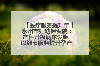 医疗服务提升年丨永州市妇幼保健院：产科升级病床设施 以细节服务提升孕产妇就医体验