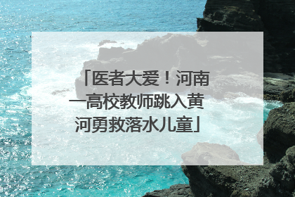 医者大爱！河南一高校教师跳入黄河勇救落水儿童
