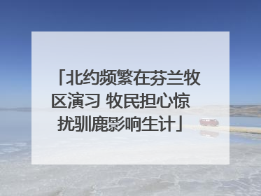 北约频繁在芬兰牧区演习 牧民担心惊扰驯鹿影响生计