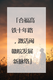 合福高铁十年路，激活闽赣皖发展新脉络