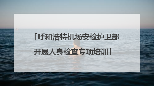 呼和浩特机场安检护卫部开展人身检查专项培训