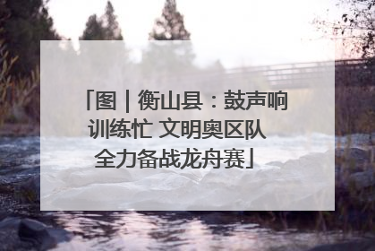 图｜衡山县：鼓声响 训练忙 文明奥区队全力备战龙舟赛