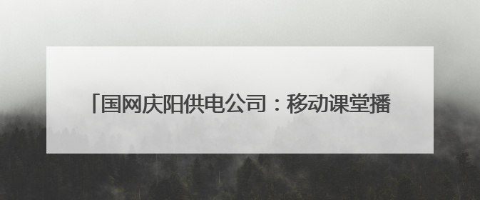 国网庆阳供电公司：移动课堂播撒安全种 云端服务浇灌节能花
