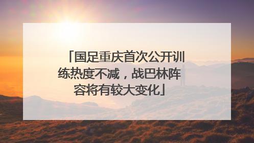 国足重庆首次公开训练热度不减，战巴林阵容将有较大变化