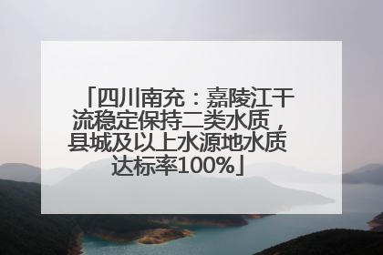 四川南充：嘉陵江干流稳定保持二类水质，县城及以上水源地水质达标率100%