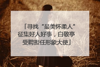 寻找“最美怀柔人”征集好人好事，白敬亭受聘担任形象大使