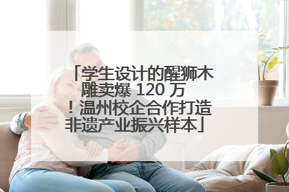 学生设计的醒狮木雕卖爆 120 万！温州校企合作打造非遗产业振兴样本