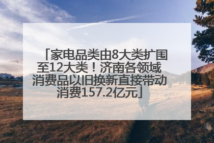 家电品类由8大类扩围至12大类！济南各领域消费品以旧换新直接带动消费157.2亿元