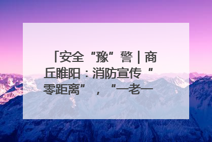 安全“豫”警｜商丘睢阳：消防宣传“零距离”，“一老一小”同守护