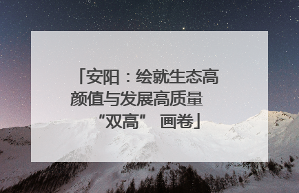 安阳：绘就生态高颜值与发展高质量 “双高” 画卷