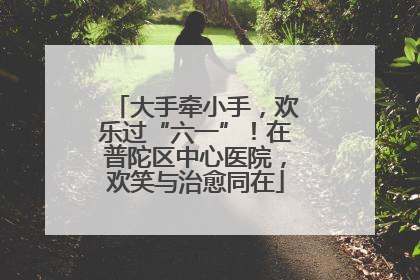大手牵小手，欢乐过“六一”！在普陀区中心医院，欢笑与治愈同在