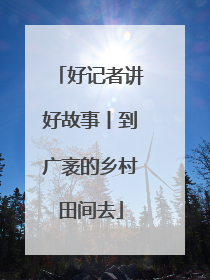 好记者讲好故事丨到广袤的乡村田间去