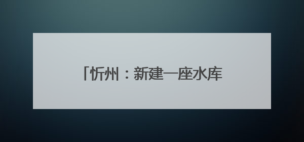 忻州：新建一座水库，这些行为禁止！