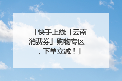 快手上线「云南消费券」购物专区，下单立减！