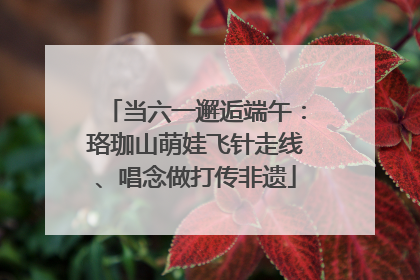 当六一邂逅端午：珞珈山萌娃飞针走线、唱念做打传非遗