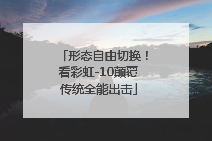 形态自由切换！看彩虹-10颠覆传统全能出击