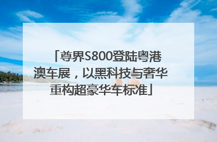 尊界S800登陆粤港澳车展，以黑科技与奢华重构超豪华车标准