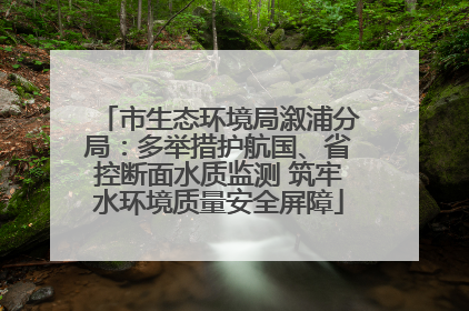 市生态环境局溆浦分局：多举措护航国、省控断面水质监测 筑牢水环境质量安全屏障