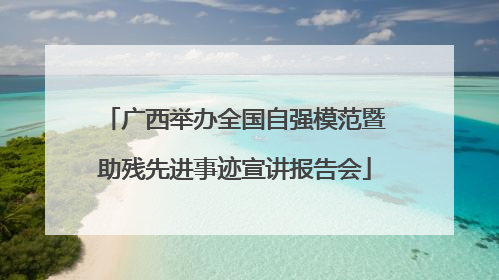 广西举办全国自强模范暨助残先进事迹宣讲报告会