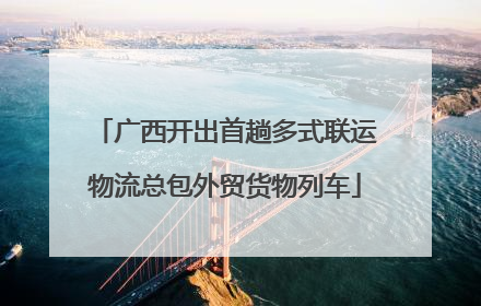 广西开出首趟多式联运物流总包外贸货物列车