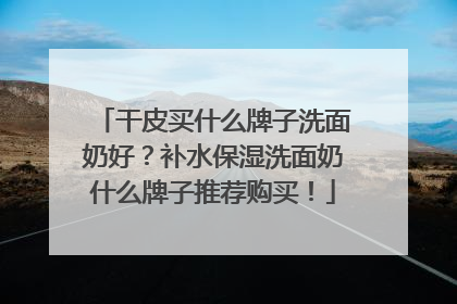 干皮买什么牌子洗面奶好？补水保湿洗面奶什么牌子推荐购买！