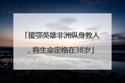 援鄂英雄非洲纵身救人，将生命定格在38岁