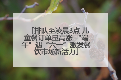 排队至凌晨3点 儿童餐订单量高涨 “端午”遇“六一”激发餐饮市场新活力