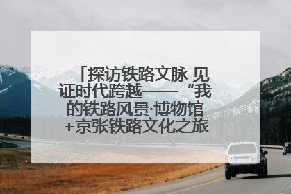 探访铁路文脉 见证时代跨越——“我的铁路风景·博物馆+京张铁路文化之旅”活动在京启动