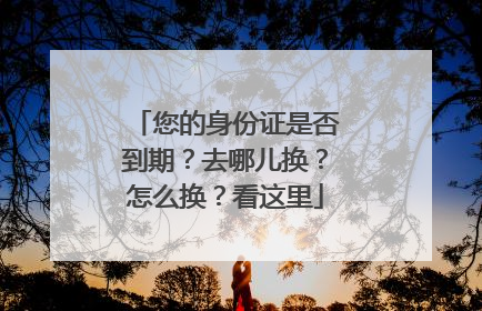 您的身份证是否到期？去哪儿换？怎么换？看这里