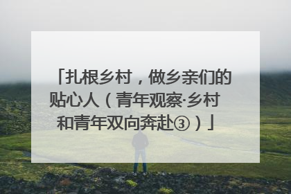 扎根乡村，做乡亲们的贴心人（青年观察·乡村和青年双向奔赴③）