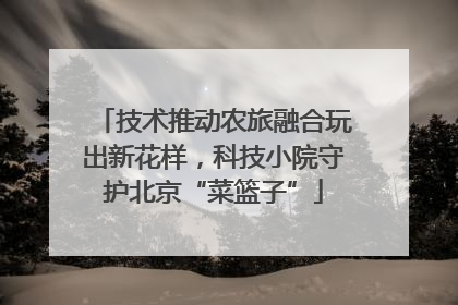 技术推动农旅融合玩出新花样，科技小院守护北京“菜篮子”