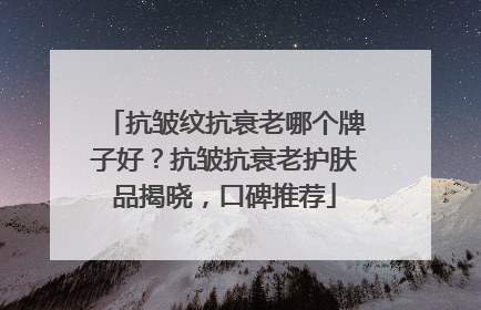 抗皱纹抗衰老哪个牌子好？抗皱抗衰老护肤品揭晓，口碑推荐