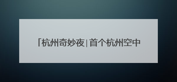 杭州奇妙夜∣首个杭州空中奇妙心愿直播间抢先看！
