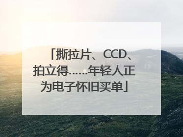 撕拉片、CCD、拍立得……年轻人正为电子怀旧买单