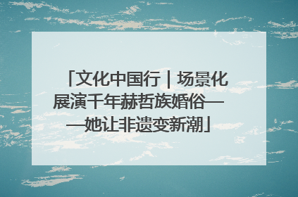 文化中国行｜场景化展演千年赫哲族婚俗——她让非遗变新潮