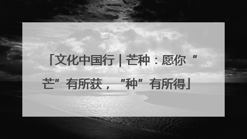 文化中国行｜芒种：愿你“芒”有所获，“种”有所得