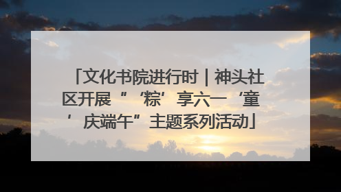 文化书院进行时｜神头社区开展“‘粽’享六一‘童’庆端午”主题系列活动