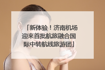 新体验！济南机场迎来首批航旅融合国际中转航线旅游团