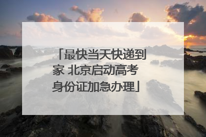 最快当天快递到家 北京启动高考身份证加急办理