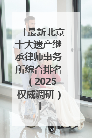 最新北京十大遗产继承律师事务所综合排名（2025权威调研）