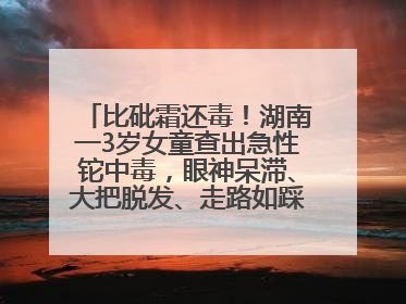 比砒霜还毒！湖南一3岁女童查出急性铊中毒，眼神呆滞、大把脱发、走路如踩棉花……