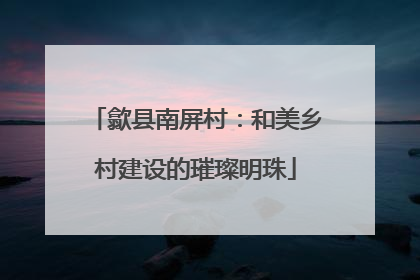 歙县南屏村：和美乡村建设的璀璨明珠