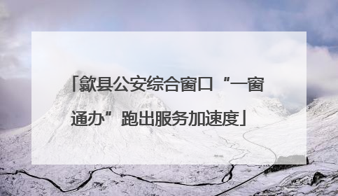 歙县公安综合窗口“一窗通办”跑出服务加速度