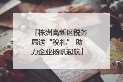 株洲高新区税务局送“税礼” 助力企业扬帆起航