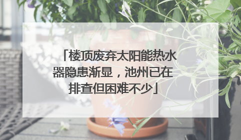 楼顶废弃太阳能热水器隐患渐显，池州已在排查但困难不少
