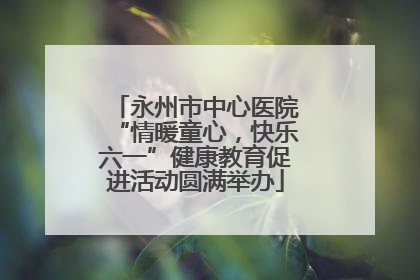永州市中心医院“情暖童心，快乐六一”健康教育促进活动圆满举办