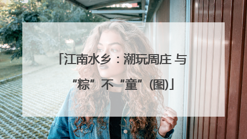 江南水乡：潮玩周庄 与“粽”不“童”(图)