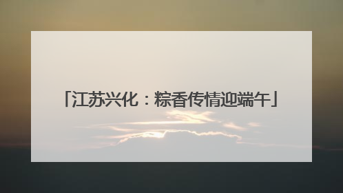 江苏兴化：粽香传情迎端午