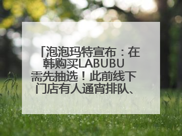 泡泡玛特宣布：在韩购买LABUBU需先抽选！此前线下门店有人通宵排队、吵架动手